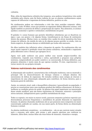 83
culiná ria.
Hoje, alé m da importância culiná ria dos temperos, seus poderes terapêuticos vêm sendo
estudados pela ciência, pois há fortes indícios de que as plantas condimentares sejam
capazes de influenciar o organismo de forma definitiva, positiva ou não.
Os condimentos podem ser relacionados a três dos cinco sentidos corporais: olfato,
paladar e visão. O olfato, senso que permite ao organismo definir diferentes aromas, está
ligado també m ao processo de defesa e perpetuaç ão da espé cie. Nos alimentos, os aromas
ajudam a aumentar o apetite e estimulam o metabolismo em geral.
O paladar é o senso humano que permite identificar substâncias que se dissolvem na
á gua e que, aos poucos e de alguma forma, transformam-se em forç as de sentimento
dentro das pessoas. Muitas vezes, as comidas têm o poder de ativar memórias dos bons
tempos da infância, da comida da mãe ou de alguma pessoa querida; ou ainda, visto na
forma negativa, de alguma doenç a ou infelicidade que tenha sido marcante.
Os olhos també m têm influência sobre o despertar do apetite. Os condimentos dão um
toque muito especial à produç ão visual dos pratos culiná rios, estimulando o organismo
pelas diferentes cores e formas que agregam em si.
Agora você pode conhecer um pouco melhor esse mundo má gico-científico dos
condimentos, viajando suas histórias e mitos, aprendendo a preparar suas próprias
misturas, compreendendo seu poder curativo e se convencendo, de forma definitiva, que
preparar alimentos é muito mais do que apenas cozinhar. É criar, experimentar e se
tornar mestre de sua própria intuiç ão.
Valores nutricionais dos condimentos
A alimentaç ão não-saudá vel, característica das civilizaç ões modernas, tem-se mostrado a
principal vilã no desenvolvimento de doenç as crônicas e reduç ão drá stica dos
mecanismos de defesa do organismo. Os tratados mé dicos mais antigos já citavam a
importância de uma alimentaç ão adequada para contribuir, de forma decisiva, para a
harmonia geral do indivíduo.
Assim, no contexto atual, onde o desequilíbrio alimentar é generalizado na populaç ão, é
preciso se conscientizar para uma mudanç a gradual dos há bitos alimentares, de forma a
melhorar as condiç ões gerais de saú de. As plantas têm papel importante na manutenç ão
desse estado saudá vel, pois são fontes riquíssimas de vitaminas, minerais e princípios
ativos naturais, indispensá veis para o perfeito metabolismo do corpo.
Todos os vegetais, em maior ou menor escala, possuem compostos químicos especiais que
desencadeiam processos bioquímicos e metabólicos de grande dimensão no organismo
humano. As plantas chamadas medicinais são as que possuem esses compostos em maior
concentraç ão, podendo ser usadas, em sua maior parte, de forma direta na alimentaç ão
humana e animal.
As plantas medicinais aromá ticas – os condimentos – são as que exercem maior atraç ão
para o consumo, pelo sabor, pelo aroma e pelo aspecto apetitoso que conferem ao
alimento. Alé m disso, muitas delas são ricas fontes de minerais, vitaminas e energia.
PDF created with FinePrint pdfFactory trial version http://www.fineprint.com
 