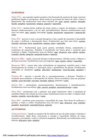 84
OS MINERAIS
Cá lcio (Ca) – sua ingestão regular permite a boa formaç ão da ossatura do corpo e previne
problemas ligados à osteoporose. Ajuda ainda na prevenç ão do câncer de cólon e reduz a
hipertensão. Os condimentos ricos nesse mineral são: aipo, canela, coentro, estragão,
funcho, gengibre, manjericão, oré gano, papoula e segurelha.
Cobre (Cu) – mostra fortes indícios de atuar contra o câncer, de proteger o corpo de
doenç as cardiovasculares e de ter aç ão antiinflamatória. Plantas condimentares mais
ricas em cobre: aipo, coentro, feno-grego, funcho, manjericão, manjerona e pimenta-do-
reino.
Ferro (Fe) – previne e cura a anemia ferropriva e tem o poder de aumentar a imunidade
do corpo e melhorar o desempenho físico. Condimentos que têm mais ferro: coentro,
cominho, cú rcuma, louro, manjericão, oré gano, salsa e segurelha.
Fósforo (P) – fundamental para quem pratica atividades físicas, aumentando a
resistência do organismo. També m é considerado um tônico geral e excelente para
combater a fadiga. Condimentos ricos em fósforo: aipo, alcaravia, anis, cebola, coentro,
cominho, funcho, gergelim, mostarda-branca e papoula.
Magné sio (Mg) – ajuda a prevenir doenç as cardiovasculares, cá lculos renais e biliares e
dá forç a muscular. Condimentos ricos em magné sio: aipo, coentro, sá lvia e segurelha.
Manganês (Mn) – exerce uma aç ão antioxidante no organismo, contribui para o bom
funcionamento do cé rebro e é necessá rio para o metabolismo da glicose. Condimentos
associados ao manganês: aç afrão, alho-poró, cardamomo, cravo-da-índia, gengibre e
salsa.
Potá ssio (K) – previne a pressão alta e, conseqü entemente, o derrame. També m é
excelente para melhorar o desempenho de atletas. Ervas aromá ticas ricas em potá ssio:
aç afrão, cravo-da-índia, cú rcuma, estragão, pá prica, pimenta e salsa.
Selênio (Se) – antioxidante, imunoestimulante, desintoxicante e antiinflamatório.
Condimentos ricos em selênio: alho, coentro, gengibre, mostarda-branca e salsa.
Sódio (Na) – juntamente com o potá ssio, tem papel importante sobre a regulaç ão do
equilíbrio hídrico das cé lulas de nosso corpo. Condimentos ricos em sódio: o tempero chili,
coentro, cominho, cravo-da-índia, e salsa.
Zinco (Zn) – excelente para aumentar a imunidade do corpo. Tem fama de melhorar o
paladar, a visão e o olfato. Condimentos ricos em zinco: aipo, alcaravia, anis, cominho,
gengibre, manjericão, mostarda-branca, papoula.
AS VITAMINAS
Á cido pantotênico – ligado ao complexo B, há indícios de que ele pode ajudar a retardar o
envelhecimento. Alé m disso, incrementa a energia e capacidade atlé tica do corpo,
aumenta a imunidade e reduz o colesterol sangü íneo. Encontrado em condimentos como
alecrim, alho-poró, anis e pá prica.
PDF created with FinePrint pdfFactory trial version http://www.fineprint.com
 