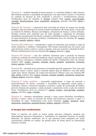 85
Vitamina A – també m chamada de beta-caroteno, é a vitamina ligada à visão noturna.
Ela també m aumenta a imunidade do organismo, tem aç ão contra o câncer e é excelente
no combate de doenç as de pele, ajudando a prevenir o envelhecimento precoce.
Condimentos ricos em vitamina A: alecrim, tempero chili, coentro, cravo-da-índia,
estragão, hortelã-pimenta, louro, manjericão, manjerona, pimenta, raiz-forte, sá lvia e
segurelha.
Vitamina B1 (tiamina) – responsá vel pela conversão do aç ú car do sangue em energia
biológica, alé m de participar de muitas reaç ões metabólicas. De forma geral, é muito ú til
no controle do diabetes, doenç as neurológicas, tratamento do herpes e outras infecç ões.
Estudos recentes têm mostrado que ela pode proteger o organismo de alteraç ões
metabólicas causadas pelo alcoolismo, aumentar a habilidade mental e diminuir os riscos
de desenvolvimento de doenç as cardíacas. Condimentos ricos em vitamina B1: coentro,
cominho, papoula, pá prica e sá lvia.
Vitamina B2 (riboflavina) – considerada a amiga do esportista, pois protege o corpo de
lesões oxidativas e melhora o desempenho. Há estudos mostrando que ela exerce uma
aç ão protetora contra o câncer e contra a anemia, visto que aumenta a absorç ão de ferro.
Plantas condimentares ricas em vitamina B2: pá prica, pimenta e salsa.
Vitamina B3 (niacina) – uma das melhores vitaminas para a proteç ão de doenç as
cardíacas e reduç ão do colesterol sangü íneo. Ajuda a proteger o corpo da aç ão de radicais
livres, alivia a enxaqueca e melhora quadros de artrite. Condimentos ricos em niacina:
tempero chili, coentro, cú rcuma, estragão, funcho, gengibre, manjericão, mostarda-
branca, pá prica e pimenta.
Vitamina B6 – excelente para aumentar a imunidade geral do organismo. Tem uma aç ão
protetora contra o câncer, ajuda a controlar alguns tipos de diabetes e tem sido muito
usada para aliviar sintomas da tensão pré -menstrual. Plantas ricas em vitamina B6:
alho, cebola, tempero chili, coentro, cú rcuma, estragão, gengibre, manjericão, manjerona,
oré gano, pá prica, pimenta e sá lvia.
Vitamina C (á cido ascórbico) – consumida regularmente, é capaz de prevenir o
desenvolvimento de câncer, aumentar a imunidade do organismo contra gripes e
resfriados, reduzir o colesterol sangü íneo, aumentar o poder de cicatrizaç ão de feridas,
prevenir doenç as das gengivas e ainda proteger o organismo contra a aç ão dos radicais
livres. Condimentos ricos em vitamina C: aç afrão, coentro, cravo-da-índia, gengibre,
pá prica, raiz-forte, salsa e tomilho.
Vitamina E – vitamina antioxidante, protege o corpo contra distú rbios neurológicos,
previne o câncer, reduz os sintomas da tensão pré -menstrual, aumenta o vigor e a
imunidade do corpo. Condimentos ricos nessa vitamina: aç afrão, alcará via, louro,
manjericão, manjerona, mostarda-branca, oré gano, papoula e pimenta.
A terapia dos condimentos
Todos os vegetais, em maior ou menor escala, possuem compostos especiais que
desencadeiam processos bioquímicos e metabólicos no organismo humano, de grande
dimensão. As plantas medicinais são as que possuem esses compostos em maior
concentraç ão, podendo ser usadas, em grande parte, de forma direta na alimentaç ão
humana e animal.
PDF created with FinePrint pdfFactory trial version http://www.fineprint.com
 