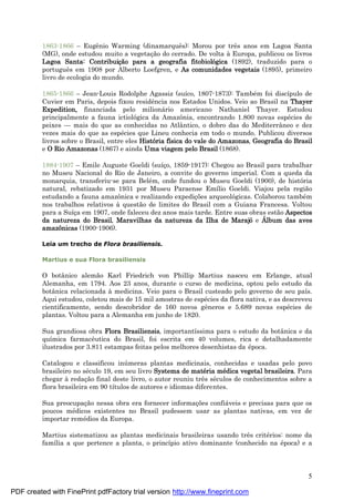 5
1863-1866 – Eugênio Warming (dinamarquês): Morou por três anos em Lagoa Santa
(MG), onde estudou muito a vegetaç ão do cerrado. De volta à Europa, publicou os livros
Lagoa Santa: Contribuiçã o para a geografia fitobiológica (1892), traduzido para o
português em 1908 por Alberto Loefgren, e As comunidades vegetais (1895), primeiro
livro de ecologia do mundo.
1865-1866 – Jean-Louis Rodolphe Agassiz (suíco, 1807-1873): També m foi discípulo de
Cuvier em Paris, depois fixou residência nos Estados Unidos. Veio ao Brasil na Thayer
Expedition, financiada pelo milioná rio americano Nathaniel Thayer. Estudou
principalmente a fauna ictiológica da Amazônia, encontrando 1.800 novas espé cies de
peixes — mais do que as conhecidas no Atlântico, o dobro das do Mediterrâneo e dez
vezes mais do que as espé cies que Lineu conhecia em todo o mundo. Publicou diversos
livros sobre o Brasil, entre eles História física do vale do Amazonas, Geografia do Brasil
e O Rio Amazonas (1867) e ainda Uma viagem pelo Brasil (1868).
1884-1907 – Emile Auguste Goeldi (suíç o, 1859-1917): Chegou ao Brasil para trabalhar
no Museu Nacional do Rio de Janeiro, a convite do governo imperial. Com a queda da
monarquia, transferiu-se para Belé m, onde fundou o Museu Goeldi (1900), de história
natural, rebatizado em 1931 por Museu Paraense Emílio Goeldi. Viajou pela região
estudando a fauna amazônica e realizando expediç ões arqueológicas. Colaborou també m
nos trabalhos relativos à questão de limites do Brasil com a Guiana Francesa. Voltou
para a Suíç a em 1907, onde faleceu dez anos mais tarde. Entre suas obras estão Aspectos
da natureza do Brasil, Maravilhas da natureza da Ilha de Marajóe Á lbum das aves
amazônicas (1900-1906).
Leia um trecho de Flora brasiliensis.
Martius e sua Flora brasiliensis
O botânico alemão Karl Friedrich von Phillip Martius nasceu em Erlange, atual
Alemanha, em 1794. Aos 23 anos, durante o curso de medicina, optou pelo estudo da
botânica relacionada à medicina. Veio para o Brasil custeado pelo governo de seu país.
Aqui estudou, coletou mais de 15 mil amostras de espé cies da flora nativa, e as descreveu
cientificamente, sendo descobridor de 160 novos gêneros e 5.689 novas espé cies de
plantas. Voltou para a Alemanha em junho de 1820.
Sua grandiosa obra Flora Brasiliensis, importantíssima para o estudo da botânica e da
química farmacêutica do Brasil, foi escrita em 40 volumes, rica e detalhadamente
ilustrados por 3.811 estampas feitas pelos melhores desenhistas da é poca.
Catalogou e classificou inú meras plantas medicinais, conhecidas e usadas pelo povo
brasileiro no sé culo 19, em seu livro Systema de maté ria mé dica vegetal brasileira. Para
chegar à redaç ão final deste livro, o autor reuniu três sé culos de conhecimentos sobre a
flora brasileira em 90 títulos de autores e idiomas diferentes.
Sua preocupaç ão nessa obra era fornecer informaç ões confiá veis e precisas para que os
poucos mé dicos existentes no Brasil pudessem usar as plantas nativas, em vez de
importar remé dios da Europa.
Martius sistematizou as plantas medicinais brasileiras usando três crité rios: nome da
família a que pertence a planta, o princípio ativo dominante (conhecido na é poca) e a
PDF created with FinePrint pdfFactory trial version http://www.fineprint.com
 