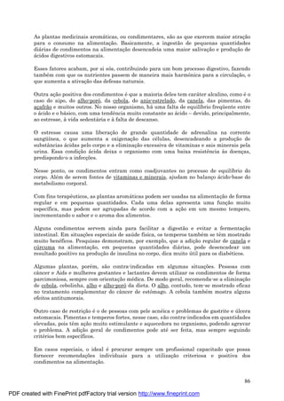 86
As plantas medicinais aromá ticas, ou condimentares, são as que exercem maior atraç ão
para o consumo na alimentaç ão. Basicamente, a ingestão de pequenas quantidades
diá rias de condimentos na alimentaç ão desencadeia uma maior salivaç ão e produç ão de
á cidos digestivos estomacais.
Esses fatores acabam, por si sós, contribuindo para um bom processo digestivo, fazendo
també m com que os nutrientes passem de maneira mais harmônica para a circulaç ão, o
que aumenta a ativaç ão das defesas naturais.
Outra aç ão positiva dos condimentos é que a maioria deles tem cará ter alcalino, como é o
caso do aipo, do alho-poró, da cebola, do anis-estrelado, da canela, das pimentas, do
aç afrão e muitos outros. No nosso organismo, há uma falta de equilíbrio freqü ente entre
o á cido e o bá sico, com uma tendência muito constante ao á cido – devido, principalmente,
ao estresse, à vida sedentá ria e à falta de descanso.
O estresse causa uma liberaç ão de grande quantidade de adrenalina na corrente
sangü ínea, o que aumenta a oxigenaç ão das cé lulas, desencadeando a produç ão de
substâncias á cidas pelo corpo e a eliminaç ão excessiva de vitaminas e sais minerais pela
urina. Essa condiç ão á cida deixa o organismo com uma baixa resistência às doenç as,
predispondo-o a infecç ões.
Nesse ponto, os condimentos entram como coadjuvantes no processo de equilíbrio do
corpo. Alé m de serem fontes de vitaminas e minerais, ajudam no balanç o á cido-base do
metabolismo corporal.
Com fins terapêuticos, as plantas aromá ticas podem ser usadas na alimentaç ão de forma
regular e em pequenas quantidades. Cada uma delas apresenta uma funç ão muito
específica, mas podem ser agrupadas de acordo com a aç ão em um mesmo tempero,
incrementando o sabor e o aroma dos alimentos.
Alguns condimentos servem ainda para facilitar a digestão e evitar a fermentaç ão
intestinal. Em situaç ões especiais de saú de física, os temperos també m se têm mostrado
muito bené ficos. Pesquisas demonstram, por exemplo, que a adiç ão regular de canela e
cú rcuma na alimentaç ão, em pequenas quantidades diá rias, pode desencadear um
resultado positivo na produç ão de insulina no corpo, dica muito ú til para os diabé ticos.
Algumas plantas, poré m, são contra-indicadas em algumas situaç ões. Pessoas com
câncer e Aids e mulheres gestantes e lactantes devem utilizar os condimentos de forma
parcimoniosa, sempre com orientaç ão mé dica. De modo geral, recomenda-se a eliminaç ão
de cebola, cebolinha, alho e alho-poróda dieta. O alho, contudo, tem-se mostrado eficaz
no tratamento complementar do câncer de estômago. A cebola també m mostra alguns
efeitos antitumorais.
Outro caso de restriç ão é o de pessoas com pele acné ica e problemas de gastrite e ú lcera
estomacais. Pimentas e temperos fortes, nesse caso, são contra-indicados em quantidades
elevadas, pois têm aç ão muito estimulante e aquecedora no organismo, podendo agravar
o problema. A adiç ão geral de condimentos pode até ser feita, mas sempre seguindo
crité rios bem específicos.
Em casos especiais, o ideal é procurar sempre um profissional capacitado que possa
fornecer recomendaç ões individuais para a utilizaç ão criteriosa e positiva dos
condimentos na alimentaç ão.
PDF created with FinePrint pdfFactory trial version http://www.fineprint.com
 