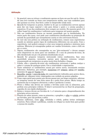 89
Utilizaç ã o
1. Se possível, moa ou triture o condimento apenas na hora em que for usá -lo. Antes,
dê uma leve tostada no forno com temperatura mé dia, mas seja cuidadoso para
não queimar as ervas. Isso fará o sabor se desprender ainda mais.
2. Quando for temperar os pratos, lembre-se de que os condimentos servem apenas
para dar um toque especial e não para deixar o gosto e o aroma pesados e
enjoativos. O uso dos condimentos deve sempre ser restrito. De maneira geral, 1/2
colher (sopa) de condimentos é suficiente para temperar até quatro porç ões.
3. Não use condimentos frescos na mesma quantidade que os desidratados. Na
maior parte dos casos, você pode usar condimentos desidratados na proporç ão de
metade da quantidade que normalmente usaria se eles estivessem frescos.
4. Se você não tem prá tica na utilizaç ão de condimentos, comece suas experiências
usando no má ximo quatro tipos de condimentos diferentes em um prato. Com a
experiência, você poderá começ ar a criar seus temperos próprios e misturas mais
exóticas. Misturas já consagradas podem ser usadas livremente, como o chili em
póe o curry.
5. Alguns condimentos são consagrados no uso "pós-cozimento" e devem sempre
estar disponíveis na mesa para uso imediato. É o caso da pimenta-do-reino, do
alho desidratado em póe da pimenta desidratada em pó.
6. Quando for preparar temperos misturando vá rios condimentos, faç a uma
quantidade pequena, necessá ria apenas para algumas semanas, sempre
armazenando em recipientes ou potes muito bem fechados e limpos.
7. Cebola, alho e pimenta-do-reino são condimentos universais e podem realç ar o
sabor e o aroma de qualquer prato. Use a criatividade e experimente.
8. Tente substituir os condimentos usuais por outros novos, inventando receitas
diferentes. Substitua, por exemplo, manjerona por oré gano, sá lvia por tomilho,
sementes de anis por funcho etc.
9. Baunilha, canela e cravo-da-índia são especialmente indicados para pratos doces,
podendo ser, algumas vezes, empregados com cuidado em pratos salgados.
10. Como regra geral para pratos que devem passar por um longo cozimento, adicione
os temperos menos de uma hora antes de o prato ficar pronto. Muito tempo no
cozimento faz os temperos alterarem o sabor e perderem o aroma.
11. Flores e folhas não devem ser cozidas e fervidas junto com os alimentos, pois
perdem seus princípios volá teis. O ideal é acrescentá -las no final da preparaç ão,
seguidas de um rá pido abafamento.
12. Raízes e troncos devem ser fervidos de 1 a 3 minutos para o desprendimento dos
princípios ativos naturais.
13. Plantas de sabor picante, como as pimentas, o gengibre, o alho e a cebola, podem
ser fervidas, pois não perdem o sabor.
14. Plantas sulforosas, como alho, cebolinha e cebola, podem irritar estômagos
sensíveis. Para reduzir o problema, cozinhe ou refogue-as muito bem para perder
o excesso de enxofre.
PDF created with FinePrint pdfFactory trial version http://www.fineprint.com
 