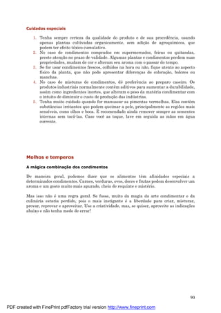 90
Cuidados especiais
1. Tenha sempre certeza da qualidade do produto e de sua procedência, usando
apenas plantas cultivadas organicamente, sem adiç ão de agroquímicos, que
podem ter efeito tóxico cumulativo.
2. No caso de condimentos comprados em supermercados, feiras ou quitandas,
preste atenç ão no prazo de validade. Algumas plantas e condimentos perdem suas
propriedades, mudam de cor e alteram seu aroma com o passar do tempo.
3. Se for usar condimentos frescos, colhidos na hora ou não, fique atento ao aspecto
físico da planta, que não pode apresentar diferenç as de coloraç ão, bolores ou
manchas.
4. No caso de misturas de condimentos, dê preferência ao preparo caseiro. Os
produtos industriais normalmente contêm aditivos para aumentar a durabilidade,
assim como ingredientes inertes, que alteram o peso da maté ria condimentar com
o intuito de diminuir o custo de produç ão das indú strias.
5. Tenha muito cuidado quando for manusear as pimentas vermelhas. Elas contêm
substâncias irritantes que podem queimar a pele, principalmente as regiões mais
sensíveis, como olhos e boca. É recomendado ainda remover sempre as sementes
internas sem tocá -las. Caso você as toque, lave em seguida as mãos em á gua
corrente.
Molhos e temperos
A mágica combinaç ã o dos condimentos
De maneira geral, podemos dizer que os alimentos têm afinidades especiais a
determinados condimentos. Carnes, verduras, ovos, doces e frutas podem desenvolver um
aroma e um gosto muito mais apurado, cheio de requinte e misté rio.
Mas isso não é uma regra geral. Se fosse, muito da magia da arte condimentar e da
culiná ria estaria perdido, pois o mais instigante é a liberdade para criar, misturar,
provar, reprovar e aproveitar. Use a criatividade, mas, se quiser, aproveite as indicaç ões
abaixo e não tenha medo de errar!
PDF created with FinePrint pdfFactory trial version http://www.fineprint.com
 