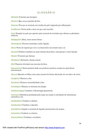 94
Abluçõ es: O mesmo que lavagem.
Abortivo: Que causa expulsão do feto.
Abscesso: Pus que se acumula nos tecidos da pele originado por inflamaç ões.
Acidificante: Torna á cido o meio em que está inserido.
Acne: Erupç ão na pele que aparece pelo acú mulo de secreç ões que afetam as glândulas
sebá ceas.
Adelgaçador: Afina, torna menos denso.
Adstringente: Provoca constriç ão, união, ligaç ão.
Aé rea: Parte do vegetal que vive e se desenvolve em contato com o ar.
Aerossol: Produto cosmé tico no qual existem duas fases, uma gasosa e outra líquida.
Afecçã o: O mesmo que doenç a.
Afrodisíaco: Estimula o desejo sexual.
Afta: Pequena ulceraç ão nas mucosas da boca.
Agroquímicos: Nome gené rico dado aos produtos químicos usados na agricultura
convencional.
Alterna: Quando as folhas num ramo nascem de forma alternada, de um lado e do outro.
Analgé sico: Diminui a dor.
Anesté sico: Promove insensibilidade à dor.
Antialé rgico: Elimina os sintomas da alergia.
Antiblenorrá gica: Combate a blenorragia (gonorré ia).
Anticorpo: Substância produzida pelo corpo em reaç ão à introduç ão de substâncias
estranhas a ele.
Antidiabé tico: Combate a diabete.
Antidiarré ico: Combate a diarré ia.
Antiedê mico: Impede o acú mulo de líquidos provenientes do sangue.
Antiemé tico: Combate os vômitos.
Antiescorbútico: Combate o escorbuto.
PDF created with FinePrint pdfFactory trial version http://www.fineprint.com
 