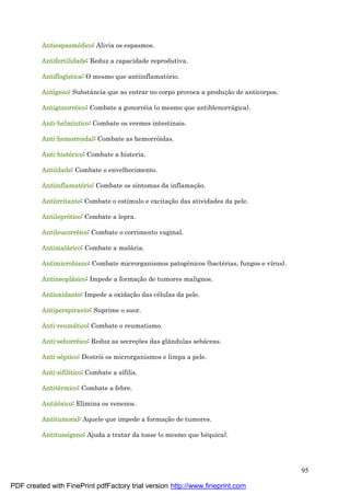95
Antiespasmódico: Alivia os espasmos.
Antifertilidade: Reduz a capacidade reprodutiva.
Antiflogística: O mesmo que antiinflamatório.
Antígeno: Substância que ao entrar no corpo provoca a produç ão de anticorpos.
Antigonorré ico: Combate a gonorré ia (o mesmo que antiblenorrá gica).
Anti-helmíntico: Combate os vermes intestinais.
Anti-hemorroidal: Combate as hemorróidas.
Anti-histé rico: Combate a histeria.
Antiidade: Combate o envelhecimento.
Antiinflamatório: Combate os sintomas da inflamaç ão.
Antiirritante: Combate o estímulo e excitaç ão das atividades da pele.
Antileprótico: Combate a lepra.
Antileucorré ico: Combate o corrimento vaginal.
Antimalá rico: Combate a malá ria.
Antimicrobiano: Combate microrganismos patogênicos (bacté rias, fungos e vírus).
Antineoplá sico: Impede a formaç ão de tumores malignos.
Antioxidante: Impede a oxidaç ão das cé lulas da pele.
Antiperspirante: Suprime o suor.
Anti-reumá tico: Combate o reumatismo.
Anti-seborré ico: Reduz as secreç ões das glândulas sebá ceas.
Anti-sé ptico: Destrói os microrganismos e limpa a pele.
Anti-sifilítico: Combate a sífilis.
Antité rmico: Combate a febre.
Antitóxico: Elimina os venenos.
Antitumoral: Aquele que impede a formaç ão de tumores.
Antitussígeno: Ajuda a tratar da tosse (o mesmo que bé quica).
PDF created with FinePrint pdfFactory trial version http://www.fineprint.com
 