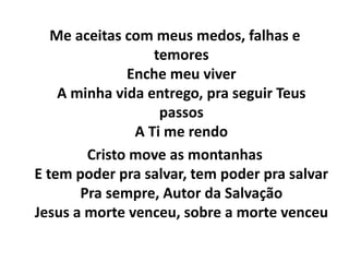 Me aceitas com meus medos, falhas e
temores
Enche meu viver
A minha vida entrego, pra seguir Teus
passos
A Ti me rendo
Cristo move as montanhas
E tem poder pra salvar, tem poder pra salvar
Pra sempre, Autor da Salvação
Jesus a morte venceu, sobre a morte venceu
 