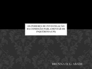 OS PODERES DE INVESTIGAÇÃO
DA COMISSÃO PARLAMENTAR DE
INQUÉRITO (CPI)
BRUNNA D. G. ABADE
 