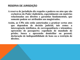 RESERVA DE JURISDIÇÃO
A reserva de jurisdição diz respeito a poderes ou atos que são
exclusivos do Poder Judiciário, especialmente em matérias
relacionadas aos direitos e garantias fundamentais, que
somente podem ser atribuídos aos magistrados.
Assim, as CPIs não estão autorizadas a praticar certos atos
que dependem de decisão judicial, tais como: a
interceptação telefônica, de correspondência e telemática;
apreensão de passaporte; expedição de mandado de
prisão; busca e apreensão domiciliar ou pessoal;
declaração de indisponibilidade de bens ou a restrição de
direitos.
 