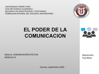 UNIVERSIDAD FERMÍN TORO
VICE RECTORADO ACADÉMICO
DECANATO DE INVESTIGACIÓN Y POSTGRADO
FORMACION INTEGRAL DEL DOCENTE UNIVERSITARIO
Materia: COMUNICACIÓN EFECTIVA
MODULO III
Maestrante:
Yuly Meza
Caracas, septiembre 2020
 
