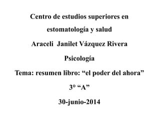 Centro de estudios superiores en
estomatología y salud
Araceli Janilet Vázquez Rivera
Psicología
Tema: resumen libro: “el poder del ahora”
3° “A”
30-junio-2014
 