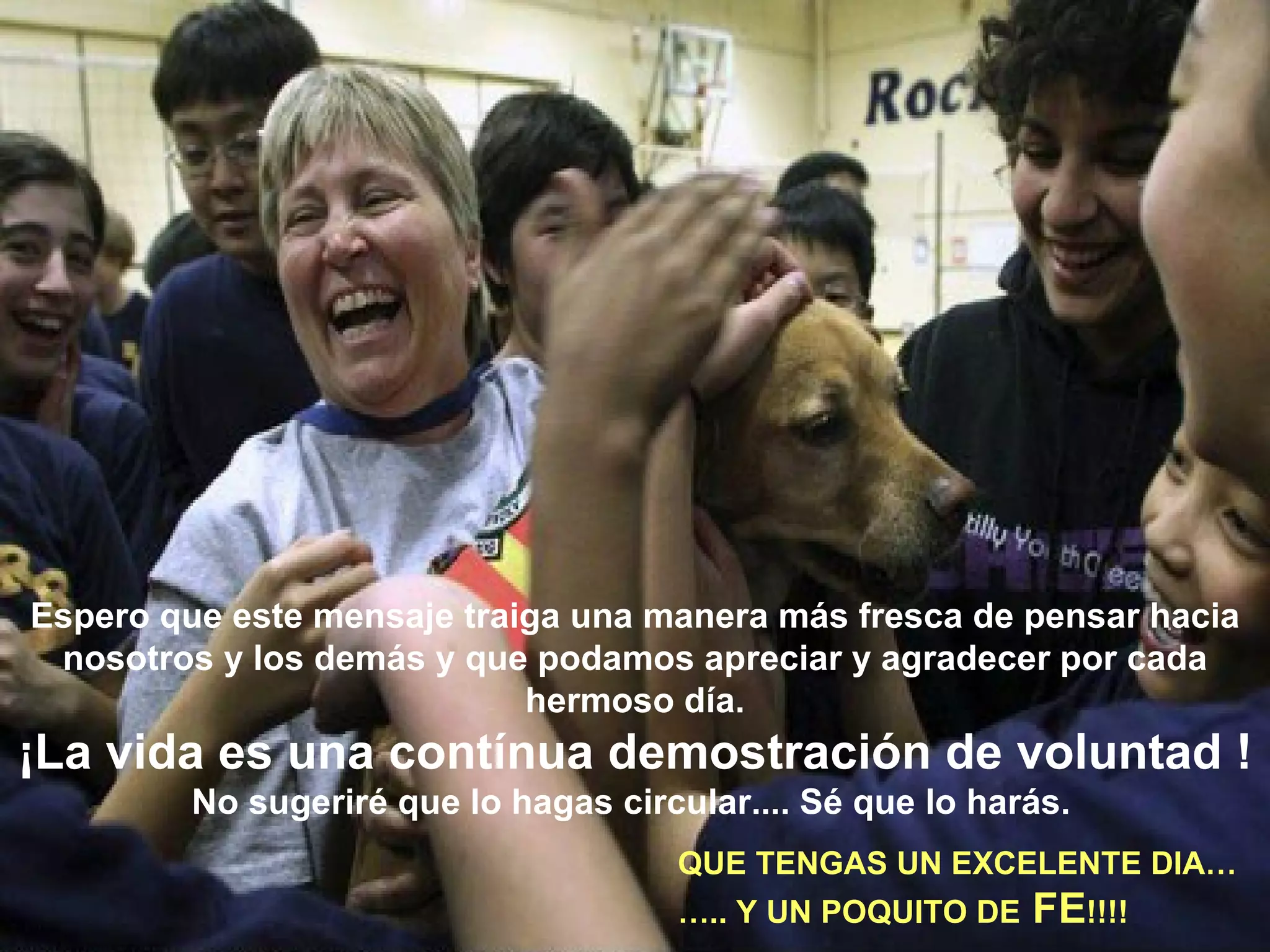 Espero que este mensaje traiga una manera más fresca de pensar hacia nosotros y los demás y que podamos apreciar y agradecer por cada hermoso día. ¡La vida es una contínua demostración de voluntad ! No sugeriré que lo hagas circular.... Sé que lo harás.   QUE TENGAS UN EXCELENTE DIA… … .. Y UN POQUITO DE  FE !!!!   