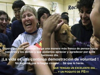Espero que este mensaje traiga una manera más fresca de pensar hacia nosotros y los demás y que podamos apreciar y agradecer por cada hermoso día. ¡La vida es una contínua demostración de voluntad ! No sugeriré que lo hagas circular.... Sé que lo harás.   QUE TENGAS UN EXCELENTE DIA… … .. Y UN POQUITO DE  FE !!!!   