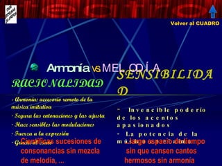 Armonía   vs.  MELODÍA SENSIBILIDAD Invencible poderío de los acentos apasionados  La potencia de la música en el alma RACIONALIDAD - Armonía: accesorio remoto de la música imitativa Segura las entonaciones y las ajusta Hace sensibles las modulaciones Fuerza a la expresión Gracia al canto   Volver al CUADRO Científicas sucesiones de consonancias sin mezcla de melodía, ... Fastidiarán... ...largo espacio de tiempo  sin que cansen cantos hermosos sin armonía ninguna 