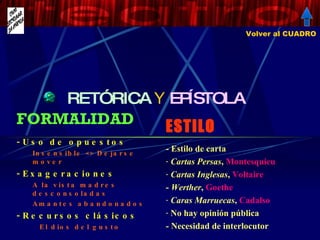 RETÓRICA   Y  EPÍSTOLA ESTILO - Estilo de carta Cartas Persas ,  Montesquieu Cartas Inglesas ,  Voltaire -  Werther ,  Goethe Caras Marruecas ,  Cadalso No hay opinión pública - Necesidad de interlocutor FORMALIDAD Uso de opuestos  Insensible <> Dejarse mover Exageraciones A la vista madres desconsoladas Amantes abandonados Recursos clásicos El dios del gusto Volver al CUADRO 
