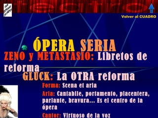 ÓPERA  SERIA ZENO y METASTASIO:  Libretos de reforma Volver al CUADRO GLUCK :  La OTRA reforma Forma:  Scena et aria Aria:  Cantabile, portamento, placentera, parlante, bravura... Es el centro de la ópera Cantor:  Virtuoso de la voz 