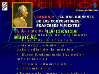 Rameau:  “ El más eminente de los compositores franceses vivientes ”   Los principios fundamentales de la armonía Leyes de la acústica Acorde, elemento primordial de la música Basse fundamentale  (Acorde-inversiones) Tónica - dominante – subdominante - Especulaciones numéricas desacreditadas Interés:  La ciencia musical Volver al CUADRO 