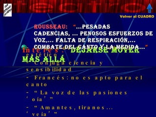 ROUSSEAU:  “ ...PESADAS CADENCIAS, ... PENOSOS ESFUERZOS DE VOZ,... FALTA DE RESPIRACIÓN,... COMBATE DEL CANTO Y LA MEDIDA... ”   Origen del Romanticismo estético Conjuga ciencia y sensibilidad Francés: no es apto para el canto “ La voz de las pasiones ‘oía’” “ Amantes, tiranos... ‘veía’” Le devin du village  (1752) .Sencillez e ingenuidad (galante) Interés:  DEJARSE MOVER MÁS ALLÁ Volver al CUADRO 