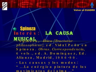 Spinoza - Spinoza,  Ética [Tractatur philosophicus] , ed. Vidal Peña en Spinoza.  Obras. Correspondencia , 6 vols., ed. A. Domínguez, Ed. Alianza, Madrid, 1986-90. - Las causas y los modos: “...La enérgica pintura de los movimientos del alma...” Interés:  La  causa musical Volver al CUADRO 