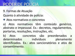 PODER DE POLÍCIA
9. Formas de Atuação
Quanto à atividade de polícia:
Atos normativos e concretos
a) Atos normativos têm conteúdo genérico,
abstrato e impessoal. Ex.: decretos, regulamentos,
portarias, resoluções, instruções, etc.
b) Atos concretos são preordenados a
determinados indivíduos plenamente
identificados. Ex.: atos sancionatórios e atos de
consentimento.
 