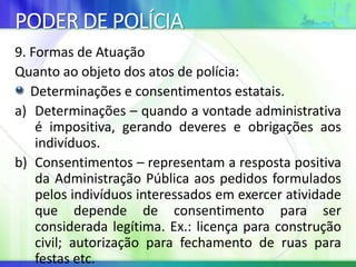 PODER DE POLÍCIA
9. Formas de Atuação
Quanto ao objeto dos atos de polícia:
Determinações e consentimentos estatais.
a) Determinações – quando a vontade administrativa
é impositiva, gerando deveres e obrigações aos
indivíduos.
b) Consentimentos – representam a resposta positiva
da Administração Pública aos pedidos formulados
pelos indivíduos interessados em exercer atividade
que depende de consentimento para ser
considerada legítima. Ex.: licença para construção
civil; autorização para fechamento de ruas para
festas etc.
 