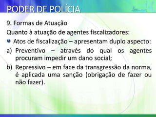 PODER DE POLÍCIA
9. Formas de Atuação
Quanto à atuação de agentes fiscalizadores:
Atos de fiscalização – apresentam duplo aspecto:
a) Preventivo – através do qual os agentes
procuram impedir um dano social;
b) Repressivo – em face da transgressão da norma,
é aplicada uma sanção (obrigação de fazer ou
não fazer).
 