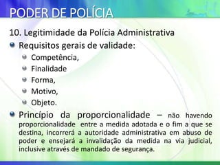 PODER DE POLÍCIA
10. Legitimidade da Polícia Administrativa
Requisitos gerais de validade:
Competência,
Finalidade
Forma,
Motivo,
Objeto.
Princípio da proporcionalidade – não havendo
proporcionalidade entre a medida adotada e o fim a que se
destina, incorrerá a autoridade administrativa em abuso de
poder e ensejará a invalidação da medida na via judicial,
inclusive através de mandado de segurança.
 