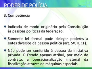 PODER DE POLÍCIA
3. Competência
Indicada de modo originário pela Constituição
às pessoas políticas da federação.
Somente lei formal pode delegar poderes a
entes diversos da pessoa política (art. 5º, II, CF).
Não pode ser conferido à pessoa da iniciativa
privada. O Estado apenas atribui, por meio de
contrato, a operacionalização material da
fiscalização através de máquinas especiais.
 