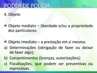 PODER DE POLÍCIA
4. Objeto
Objeto mediato – liberdade e/ou a propriedade
dos particulares.
Objeto imediato – a prestação em si mesma.
a) Determinações (obrigação de fazer ou deixar
de fazer algo);
b) Consentimentos (licenças, autorizações);
c) Fiscalizações, que podem ser preventivas ou
repressivas.
 