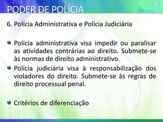 PODER DE POLÍCIA
6. Polícia Administrativa e Polícia Judiciária
Polícia administrativa visa impedir ou paralisar
as atividades contrárias ao direito. Submete-se
às normas de direito administrativo.
Polícia judiciária visa à responsabilização dos
violadores do direito. Submete-se às regras de
direito processual penal.
Critérios de diferenciação
 