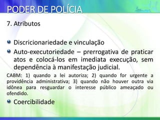 PODER DE POLÍCIA
7. Atributos
Discricionariedade e vinculação
Auto-executoriedade – prerrogativa de praticar
atos e colocá-los em imediata execução, sem
dependência à manifestação judicial.
CABM: 1) quando a lei autoriza; 2) quando for urgente a
providência administrativa; 3) quando não houver outra via
idônea para resguardar o interesse público ameaçado ou
ofendido.
Coercibilidade
 