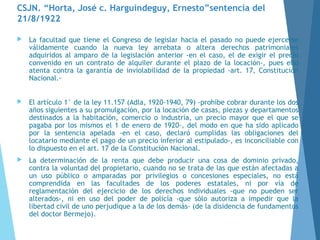 CSJN. “Horta, José c. Harguindeguy, Ernesto”sentencia del
21/8/1922
 La facultad que tiene el Congreso de legislar hacia el pasado no puede ejercerse
válidamente cuando la nueva ley arrebata o altera derechos patrimoniales
adquiridos al amparo de la legislación anterior -en el caso, el de exigir el precio
convenido en un contrato de alquiler durante el plazo de la locación-, pues ello
atenta contra la garantía de inviolabilidad de la propiedad -art. 17, Constitución
Nacional.-
 El artículo 1° de la ley 11.157 (Adla, 1920-1940, 79) -prohíbe cobrar durante los dos
años siguientes a su promulgación, por la locación de casas, piezas y departamentos
destinados a la habitación, comercio o industria, un precio mayor que el que se
pagaba por los mismos el 1 de enero de 1920-, del modo en que ha sido aplicado
por la sentencia apelada -en el caso, declaró cumplidas las obligaciones del
locatario mediante el pago de un precio inferior al estipulado-, es inconciliable con
lo dispuesto en el art. 17 de la Constitución Nacional.
 La determinación de la renta que debe producir una cosa de dominio privado,
contra la voluntad del propietario, cuando no se trata de las que están afectadas a
un uso público o amparadas por privilegios o concesiones especiales, no está
comprendida en las facultades de los poderes estatales, ni por vía de
reglamentación del ejercicio de los derechos individuales -que no pueden ser
alterados-, ni en uso del poder de policía -que sólo autoriza a impedir que la
libertad civil de uno perjudique a la de los demás- (de la disidencia de fundamentos
del doctor Bermejo).
 