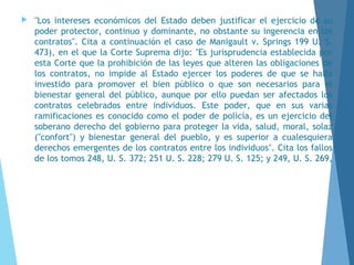  "Los intereses económicos del Estado deben justificar el ejercicio de su
poder protector, continuo y dominante, no obstante su ingerencia en los
contratos". Cita a continuación el caso de Manigault v. Springs 199 U. S.
473), en el que la Corte Suprema dijo: "Es jurisprudencia establecida por
esta Corte que la prohibición de las leyes que alteren las obligaciones de
los contratos, no impide al Estado ejercer los poderes de que se halla
investido para promover el bien público o que son necesarios para el
bienestar general del público, aunque por ello puedan ser afectados los
contratos celebrados entre individuos. Este poder, que en sus varias
ramificaciones es conocido como el poder de policía, es un ejercicio del
soberano derecho del gobierno para proteger la vida, salud, moral, solaz
("confort") y bienestar general del pueblo, y es superior a cualesquiera
derechos emergentes de los contratos entre los individuos". Cita los fallos
de los tomos 248, U. S. 372; 251 U. S. 228; 279 U. S. 125; y 249, U. S. 269,
 