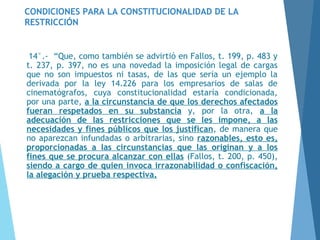 CONDICIONES PARA LA CONSTITUCIONALIDAD DE LA
RESTRICCIÓN
14°.- “Que, como también se advirtió en Fallos, t. 199, p. 483 y
t. 237, p. 397, no es una novedad la imposición legal de cargas
que no son impuestos ni tasas, de las que sería un ejemplo la
derivada por la ley 14.226 para los empresarios de salas de
cinematógrafos, cuya constitucionalidad estaría condicionada,
por una parte, a la circunstancia de que los derechos afectados
fueran respetados en su substancia y, por la otra, a la
adecuación de las restricciones que se les impone, a las
necesidades y fines públicos que los justifican, de manera que
no aparezcan infundadas o arbitrarias, sino razonables, esto es,
proporcionadas a las circunstancias que las originan y a los
fines que se procura alcanzar con ellas (Fallos, t. 200, p. 450),
siendo a cargo de quien invoca irrazonabilidad o confiscación,
la alegación y prueba respectiva.
 