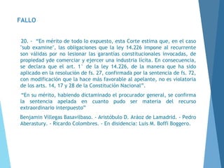 FALLO
20. - “En mérito de todo lo expuesto, esta Corte estima que, en el caso
"sub examine", las obligaciones que la ley 14.226 impone al recurrente
son válidas por no lesionar las garantías constitucionales invocadas, de
propiedad yde comerciar y ejercer una industria lícita. En consecuencia,
se declara que el art. 1° de la ley 14.226, de la manera que ha sido
aplicado en la resolución de fs. 27, confirmada por la sentencia de fs. 72,
con modificación que la hace más favorable al apelante, no es violatoria
de los arts. 14, 17 y 28 de la Constitución Nacional”.
“En su mérito, habiendo dictaminado el procurador general, se confirma
la sentencia apelada en cuanto pudo ser materia del recurso
extraordinario interpuesto”
Benjamin Villegas Basavilbaso. - Aristóbulo D. Aráoz de Lamadrid. - Pedro
Aberastury. - Ricardo Colombres. - En disidencia: Luis M. Boffi Boggero.
 