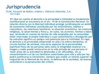 Jurisprudencia
CSJN, Ponzetti de Balbín, Indalia c. Editorial Atlántida, S.A.
12/11/84
8º) Que en cuanto al derecho a la privacidad e intimidad su fundamento
constitucional se encuentra en el art. 19 de la Constitución Nacional. En
relación directa con la libertad individual protege jurídicamente un ámbito
de autonomía individual constituida por los sentimientos, hábitos y
costumbres, las relaciones familiares, la situación económica, las creencias
religiosas, la salud mental y física y, en suma, las acciones, hechos o datos
que, teniendo en cuenta las formas de vida aceptadas por la comunidad
están reservadas al propio individuo y cuyo conocimiento y divulgación por
los extraños significa un peligro real potencial para la intimidad. En rigor,
el derecho a la privacidad comprende no sólo a la esfera doméstica, el
círculo familiar de amistad, sino otros aspectos de la personalidad
espiritual física de las personas tales como la integridad corporal o la
imagen y nadie puede inmiscuirse en la vida privada de una persona ni
violar áreas de su actividad no destinadas a ser difundidas, sin su
consentimiento o el de sus familiares autorizados para ello y sólo por ley
podrá justificarse la intromisión, siempre que medie un interés superior en
resguardo de la libertad de los otros, la defensa de la sociedad, las buenas
costumbres o la persecución del crimen.
 