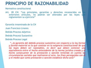 PRINCIPIO DE RAZONABILIDAD
Normativa constitucional
Art. 28 CN: “Los principios, garantías y derechos reconocidos en los
anteriores artículos, no podrán ser alterados por las leyes que
reglamenten su ejercicio”
Garantía innominada de la CN
Juan Francisco Linares
Debido Proceso Adjetivo
Debido Proceso Sustantivo
Debido Proceso Legal
“…la garantía del debido proceso sustantivo con respecto a la ley formal
y formal-material es la que consiste en la exigencia constitucional de que
las leyes deben ser razonables, es decir que deben contener una
equivalencia entre el hecho antecedente de la norma jurídica creada y el
hecho consecuente de la prestación o sanción teniendo en cuenta las
circunstancias sociales que motivaron el acto, los fines perseguidos con él
y el medio que como prestación o sanción establece dicho acto”
 
