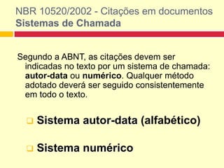 Segundo a ABNT, as citações devem ser
indicadas no texto por um sistema de chamada:
autor-data ou numérico. Qualquer método
adotado deverá ser seguido consistentemente
em todo o texto.
 Sistema autor-data (alfabético)
 Sistema numérico
NBR 10520/2002 - Citações em documentos
Sistemas de Chamada
 