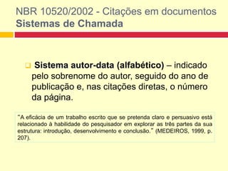 NBR 10520/2002 - Citações em documentos
Sistemas de Chamada
 Sistema autor-data (alfabético) – indicado
pelo sobrenome do autor, seguido do ano de
publicação e, nas citações diretas, o número
da página.
“A eficácia de um trabalho escrito que se pretenda claro e persuasivo está
relacionado à habilidade do pesquisador em explorar as três partes da sua
estrutura: introdução, desenvolvimento e conclusão.” (MEDEIROS, 1999, p.
207).
 
