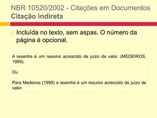 NBR 10520/2002 - Citações em Documentos
Citação indireta
 Incluída no texto, sem aspas. O número da
página é opcional.
A resenha é um resumo acrescido de juízo de valor. (MEDEIROS,
1999).
Ou
Para Medeiros (1999) a resenha é um resumo acrescido de juízo de
valor.
 