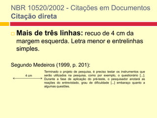 NBR 10520/2002 - Citações em Documentos
Citação direta
 Mais de três linhas: recuo de 4 cm da
margem esquerda. Letra menor e entrelinhas
simples.
Segundo Medeiros (1999, p. 201):
Terminado o projeto de pesquisa, é preciso testar os instrumentos que
serão utilizados na pesquisa, como por exemplo, o questionário [...].
Durante a fase de aplicação do pré-teste, o pesquisador anotará as
reações do entrevistado, grau de dificuldade [...] embaraço quanto a
algumas questões.
4 cm
 