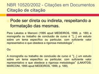 NBR 10520/2002 - Citações em Documentos
Citação de citação
 Pode ser direta ou indireta, respeitando a
formatação das mesmas.
Para Lakatos e Marconi (1995 apud MEDEIROS, 1999, p. 189) a
monografia ou trabalho de conclusão de curso é “[...] um estudo
sobre um tema específico ou particular, com suficiente valor
representativo e que obedece a rigorosa metodologia”.
Ou
A monografia ou trabalho de conclusão de curso é “[...] um estudo
sobre um tema específico ou particular, com suficiente valor
representativo e que obedece a rigorosa metodologia” (LAKATOS;
MARCONI, 1995 apud MEDEIROS, 1999, p. 189).
 