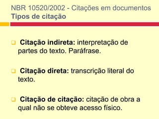 NBR 10520/2002 - Citações em documentos
Tipos de citação
 Citação indireta: interpretação de
partes do texto. Paráfrase.
 Citação direta: transcrição literal do
texto.
 Citação de citação: citação de obra a
qual não se obteve acesso físico.
 