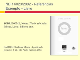 NBR 6023/2002 - Referências
Exemplo - Livro
SOBRENOME, Nome. Título: subtítulo.
Edição. Local: Editora, ano.
CASTRO, Claudio de Moura. A prática da
pesquisa. 2. ed. São Paulo: Pearson, 2002.
 