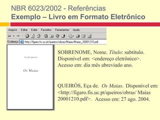 NBR 6023/2002 - Referências
Exemplo – Livro em Formato Eletrônico
SOBRENOME, Nome. Título: subtítulo.
Disponível em: <endereço eletrônico>.
Acesso em: dia mês abreviado ano.
QUEIRÓS, Eça de. Os Maias. Disponível em:
<http://figaro.fis.uc.pt/queiros/obras/ Maias
20001210.pdf>. Acesso em: 27 ago. 2004.
 