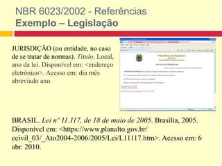 NBR 6023/2002 - Referências
Exemplo – Legislação
JURISDIÇÃO (ou entidade, no caso
de se tratar de normas). Título. Local,
ano da lei. Disponível em: <endereço
eletrônico>. Acesso em: dia mês
abreviado ano.
BRASIL. Lei nº 11.117, de 18 de maio de 2005. Brasília, 2005.
Disponível em: <https://www.planalto.gov.br/
ccivil_03/_Ato2004-2006/2005/Lei/L11117.htm>. Acesso em: 6
abr. 2010.
 
