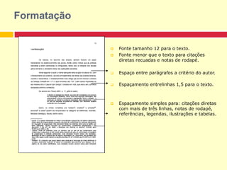  Fonte tamanho 12 para o texto.
 Fonte menor que o texto para citações
diretas recuadas e notas de rodapé.
 Espaço entre parágrafos a critério do autor.
 Espaçamento entrelinhas 1,5 para o texto.
 Espaçamento simples para: citações diretas
com mais de três linhas, notas de rodapé,
referências, legendas, ilustrações e tabelas.
Formatação
 