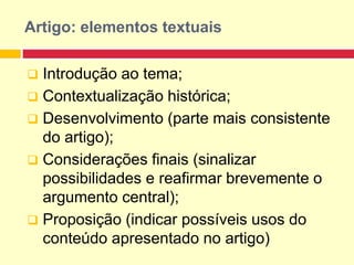 Artigo: elementos textuais
 Introdução ao tema;
 Contextualização histórica;
 Desenvolvimento (parte mais consistente
do artigo);
 Considerações finais (sinalizar
possibilidades e reafirmar brevemente o
argumento central);
 Proposição (indicar possíveis usos do
conteúdo apresentado no artigo)
 