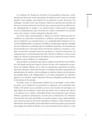 53Revista Mexicana de Política Exterior, núm 111, septiembre-diciembre de 2017, pp. 41-64, ISSN 0185-6022
LuzElenaBañosRivas
La conducta de Trump ha revivido el nacionalismo mexicano, senti-
miento que funciona como mecanismo de defensa ante lo que la sociedad
percibe como peligro, procedente de su poderoso vecino del norte. Sin
embargo, el poder suave que Estados Unidos ha ejercido por décadas en
diversos sectores mexicanos ha hecho que esta percepción sea diferencia-
da, distinguiendo su origen y sus motivaciones, conservando la empatía
con los estadunidenses que encarnan los valores contenidos en el poder
suave que cautivó a tantos extranjeros durante años.
Los retos abren oportunidades y México ha hecho esfuerzos para di-
versificar sus relaciones económicas y políticas; preocuparse por mante-
ner la calidad de sus exportaciones y su competitividad; fortalecer su vo-
cación multilateralista y recuperar o fortalecer su liderazgo regional. Ejemplo
de estos esfuerzos es el trabajo que la Cancillería mexicana y la Secretaría de
Economía llevan a cabo para atraer inversiones asiáticas y europeas, y am-
pliar el mercado extranjero para los productos y servicios mexicanos. La
campaña para el relanzamiento del sello “Hecho en México” entra en esta
lógica de reforzar la percepción de México en el exterior de que lo hecho
en México tiene calidad y es competitivo.
Esta iniciativa se propone que quien compre un producto con el distin-
tivo del águila mexicana tenga la certeza de que está comprando un pro-
ducto de calidad. México no es sólo un importante exportador de plata,
aguacate, jitomate y frutos del bosque, es también el primer exportador de
manufacturas de media y alta tecnología en América Latina, de televisiones
de pantalla plana y de refrigeradores, y el cuarto exportador de vehículos
ligeros en el mundo, según informan diversas infografías publicadas por
la Secretaría de Economía.
El poder suave es alimentado también por el prestigio y éste reside,
en parte, en la calidad de sus productos y empresas. Los contenidos sim-
bólicos del poder suave permiten asociar estas fuentes de prestigio con
algo digno de ser imitado y apreciado que deriva de su sistema de valores
y se plasma en su cultura, entendida desde una perspectiva que incluye
hábitos y patrones civilizatorios, no sólo artes y tradiciones. Las reformas
estructurales han sido percibidas en muchos países como oportunidades
muy atractivas para la inversión extranjera en México. Estas reformas han
alimentado innumerables notas informativas internacionales proyectando
una imagen favorable de México. Las convocatorias de las rondas 1 y 2 de
 