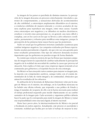 55Revista Mexicana de Política Exterior, núm 111, septiembre-diciembre de 2017, pp. 41-64, ISSN 0185-6022
LuzElenaBañosRivas
La imagen de los países es percibida de distintas maneras. La percep-
ción de la imagen descansa en procesos estrechamente vinculados a pa-
trones de comportamiento, a sensaciones derivadas de acontecimientos
de alta visibilidad, a estereotipos ampliamente difundidos en el exterior,
a conductas exhibidas de manera reiterada y a iconos acuñados de ma-
nera explícita para reproducir una imagen, entre otras causas. Cuando
estos estereotipos son negativos y se difunden en medios electrónicos,
erradicar o revertir estas percepciones es, en general, una tarea difícil y
compleja, aun en los casos en los que se lleven a cabo esfuerzos coordi-
nados, permanentes y robustos para modificar estas imágenes, porque la
percepción de las primeras tiene mayor fuerza que las posteriores.
Suele ser usual que los gobiernos inviertan cantidades cuantiosas para
cambiar imágenes negativas. Las campañas realizadas por firmas especia-
lizadas ayudan parcialmente a lograrlo, sin que esto sea una garantía para
tener resultados permanentes. Este tipo de esfuerzos demanda recursos
importantes que los gobiernos no pueden erogar de forma ilimitada.
Es común que exista la creencia de que las firmas que manejan campa-
ñas de imagen tienen la capacidad de cambiar radicalmente la percepción
negativa de la realidad sin necesidad de cambiar la causa que provoca tal
situación. Esto explica el éxito que estas empresas siguen teniendo al ser
contratadas por gobiernos y el repetido fracaso de esta estrategia.
En México se han ensayado varios caminos para mejorar su imagen país,
la mayoría con componentes asertivos, aunque todos con el común de-
nominador de la falta de visión integral y de continuidad, obstáculos que
minan los resultados de los esfuerzos.
Es atribución de la Secretaría de Relaciones Exteriores velar por la ima-
gen de México en el exterior, sin embargo, en la Cancillería mexicana no
ha habido una oficina robusta, que responda a una política de Estado y
tenga el mandato de ocuparse de ello con la fuerza necesaria para realizar
el trabajo profesional requerido para incidir objetivamente en un cambio
sustantivo de la imagen país. Cada secretaría y organismo público debería
hacer la parte que le corresponda para nutrir la imagen de México y tomar
esa responsabilidad como una tarea ligada al interés nacional.
Hasta hace pocos años, la internacionalización de México era parcial
y focalizada en ciertos aspectos. Actualmente, este proceso es ascendente y
constante; realidad que facilita por un lado el trabajo de mejorar la ima-
 