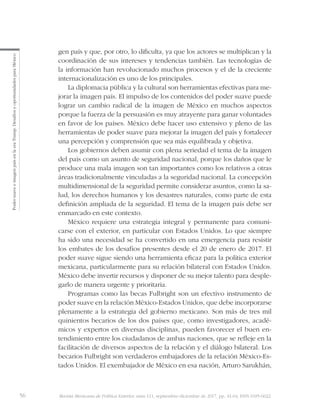56 Revista Mexicana de Política Exterior, núm 111, septiembre-diciembre de 2017, pp. 41-64, ISSN 0185-6022
PodersuaveeimagenpaísenlaeraTrump.DesafíosyoportunidadesparaMéxico
gen país y que, por otro, lo dificulta, ya que los actores se multiplican y la
coordinación de sus intereses y tendencias también. Las tecnologías de
la información han revolucionado muchos procesos y el de la creciente
internacionalización es uno de los principales.
La diplomacia pública y la cultural son herramientas efectivas para me-
jorar la imagen país. El impulso de los contenidos del poder suave puede
lograr un cambio radical de la imagen de México en muchos aspectos
porque la fuerza de la persuasión es muy atrayente para ganar voluntades
en favor de los países. México debe hacer uso extensivo y pleno de las
herramientas de poder suave para mejorar la imagen del país y fortalecer
una percepción y comprensión que sea más equilibrada y objetiva.
Los gobiernos deben asumir con plena seriedad el tema de la imagen
del país como un asunto de seguridad nacional, porque los daños que le
produce una mala imagen son tan importantes como los relativos a otras
áreas tradicionalmente vinculadas a la seguridad nacional. La concepción
multidimensional de la seguridad permite considerar asuntos, como la sa-
lud, los derechos humanos y los desastres naturales, como parte de esta
definición ampliada de la seguridad. El tema de la imagen país debe ser
enmarcado en este contexto.
México requiere una estrategia integral y permanente para comuni-
carse con el exterior, en particular con Estados Unidos. Lo que siempre
ha sido una necesidad se ha convertido en una emergencia para resistir
los embates de los desafíos presentes desde el 20 de enero de 2017. El
poder suave sigue siendo una herramienta eficaz para la política exterior
mexicana, particularmente para su relación bilateral con Estados Unidos.
México debe invertir recursos y disponer de su mejor talento para desple-
garlo de manera urgente y prioritaria.
Programas como las becas Fulbright son un efectivo instrumento de
poder suave en la relación México-Estados Unidos, que debe incorporarse
plenamente a la estrategia del gobierno mexicano. Son más de tres mil
quinientos becarios de los dos países que, como investigadores, acadé-
micos y expertos en diversas disciplinas, pueden favorecer el buen en-
tendimiento entre los ciudadanos de ambas naciones, que se refleje en la
facilitación de diversos aspectos de la relación y el diálogo bilateral. Los
becarios Fulbright son verdaderos embajadores de la relación México-Es-
tados Unidos. El exembajador de México en esa nación, Arturo Sarukhán,
 